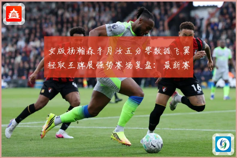 女版杨瀚森李月汝五分零数据飞翼轻取王牌展强势赛场复盘：最新赛事动态与深度分析