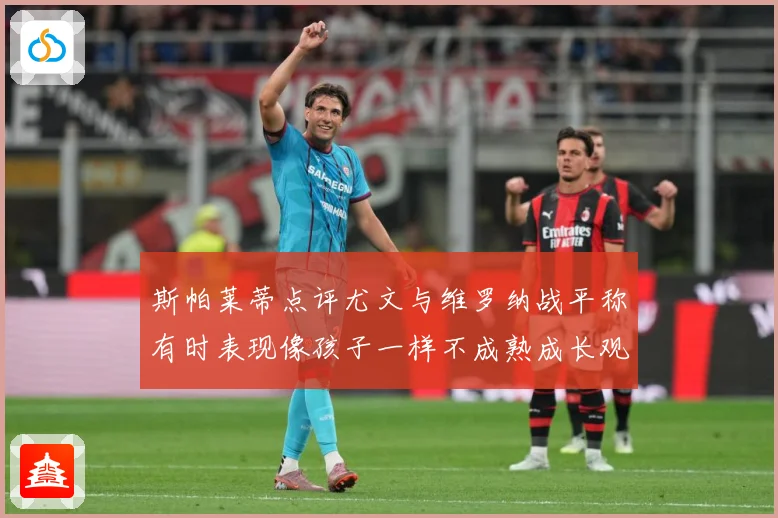 斯帕莱蒂点评尤文与维罗纳战平称有时表现像孩子一样不成熟成长观察：最新赛事动态与深度分析