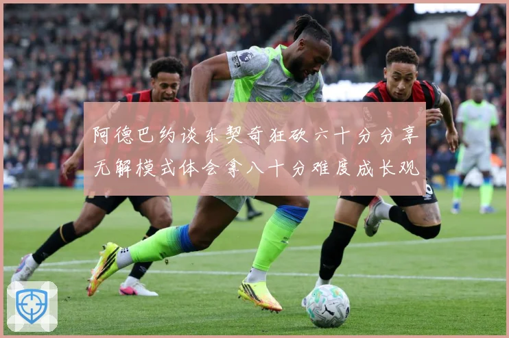 阿德巴约谈东契奇狂砍六十分分享无解模式体会拿八十分难度成长观察：最新赛事动态与深度分析