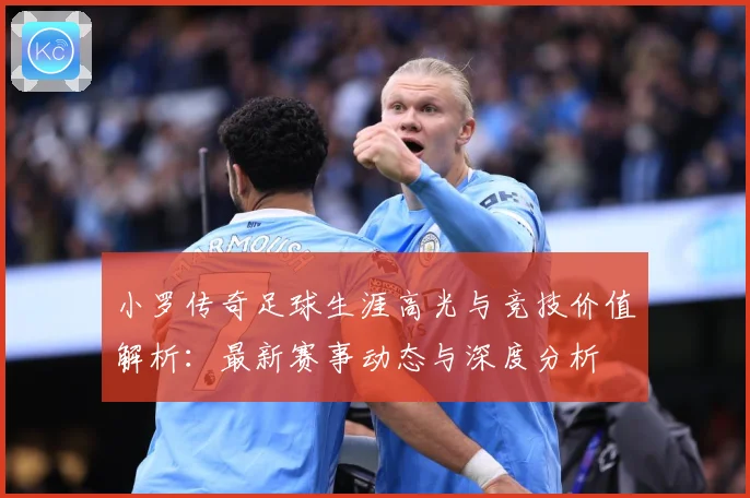 小罗传奇足球生涯高光与竞技价值解析：最新赛事动态与深度分析