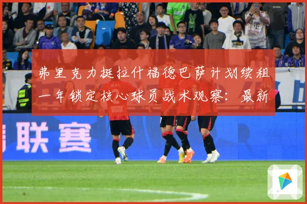 弗里克力挺拉什福德巴萨计划续租一年锁定核心球员战术观察：最新赛事动态与深度分析