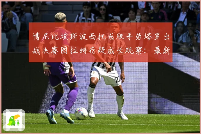 博尼比埃斯波西托或联手劳塔罗出战决赛图拉姆存疑成长观察：最新赛事动态与深度分析