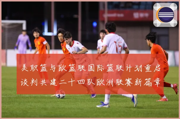 美职篮与欧篮联国际篮联计划重启谈判共建二十四队欧洲联赛新篇章赛场复盘：最新赛事动态与深度分析