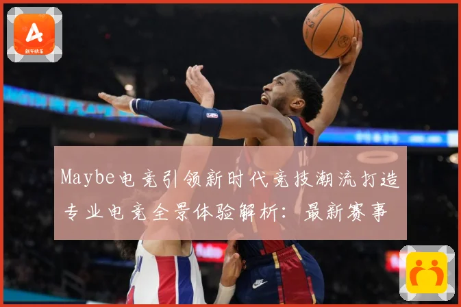 Maybe电竞引领新时代竞技潮流打造专业电竞全景体验解析：最新赛事动态与深度分析