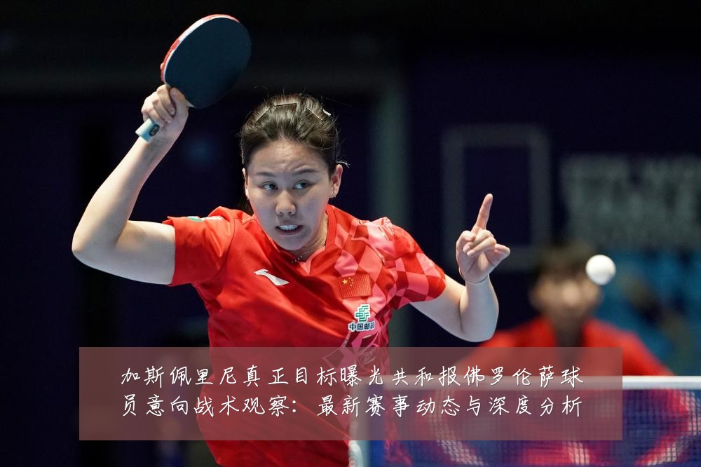 加斯佩里尼真正目标曝光共和报佛罗伦萨球员意向战术观察：最新赛事动态与深度分析