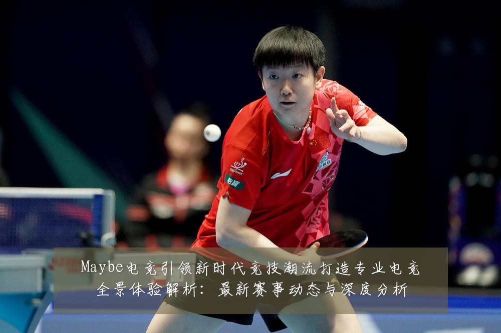 Maybe电竞引领新时代竞技潮流打造专业电竞全景体验解析：最新赛事动态与深度分析