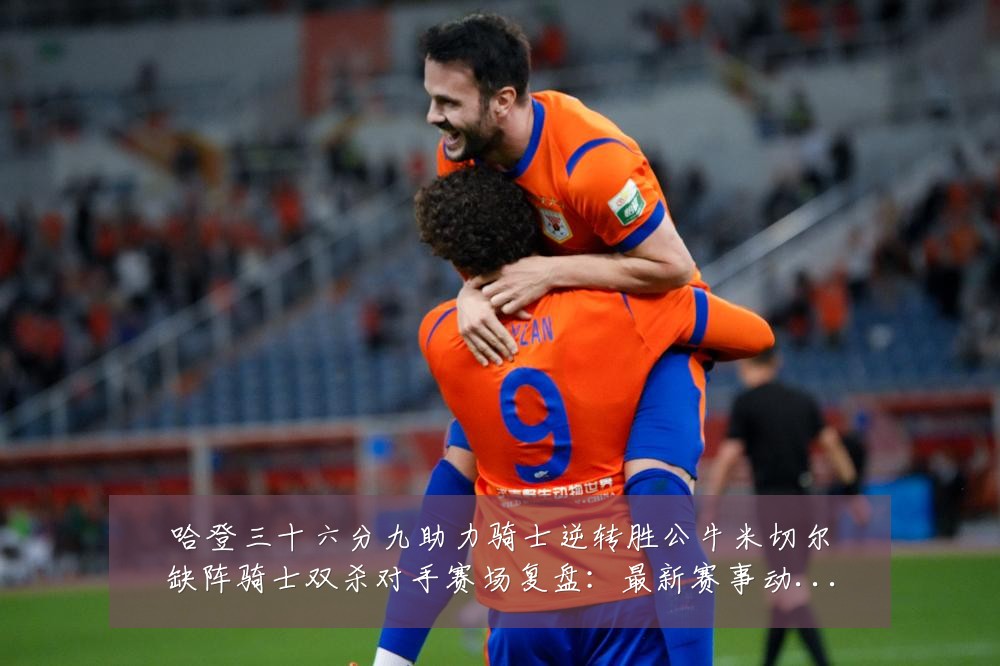 哈登三十六分九助力骑士逆转胜公牛米切尔缺阵骑士双杀对手赛场复盘：最新赛事动态与深度分析