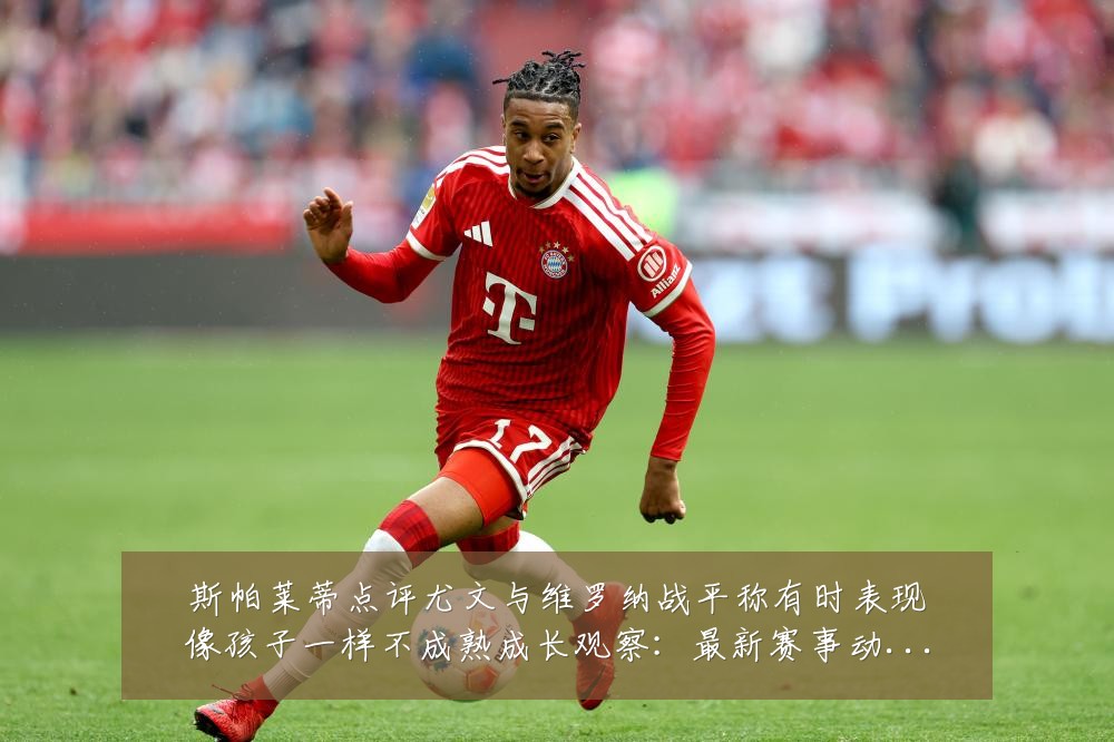 斯帕莱蒂点评尤文与维罗纳战平称有时表现像孩子一样不成熟成长观察:最新赛事动态与深度分析