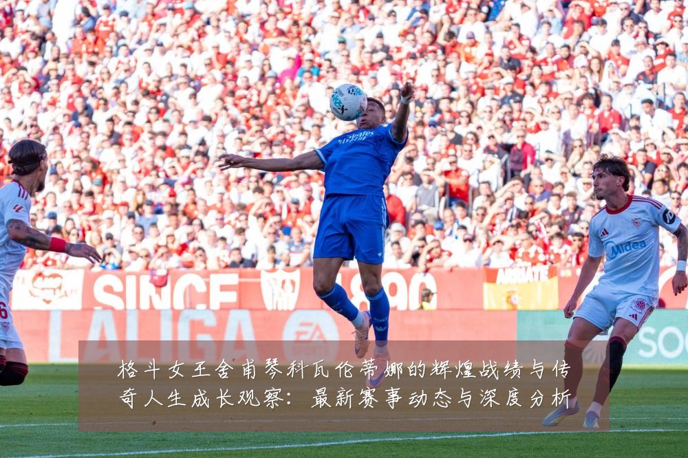 格斗女王舍甫琴科瓦伦蒂娜的辉煌战绩与传奇人生成长观察：最新赛事动态与深度分析