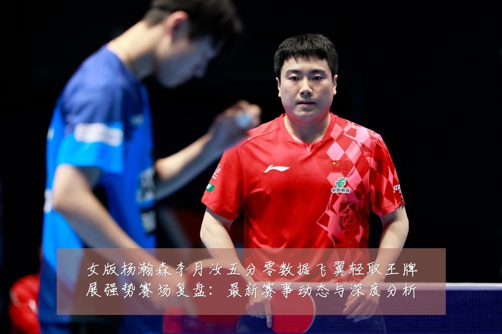 女版杨瀚森李月汝五分零数据飞翼轻取王牌展强势赛场复盘:最新赛事动态与深度分析