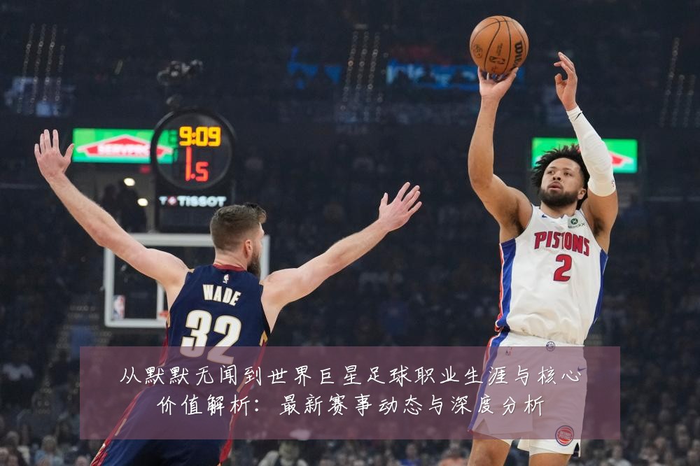 从默默无闻到世界巨星足球职业生涯与核心价值解析：最新赛事动态与深度分析