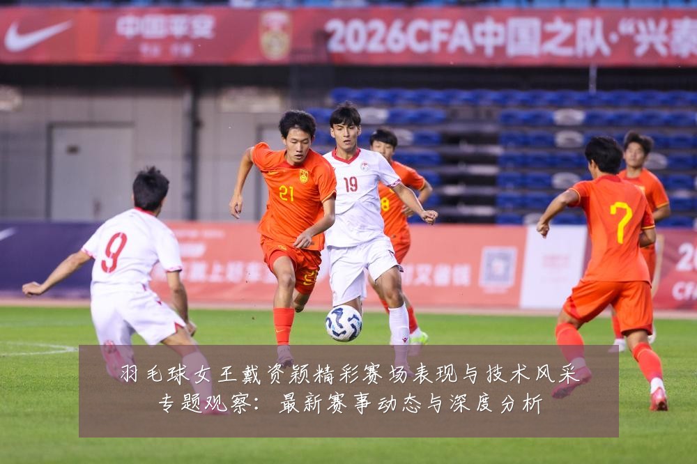 羽毛球女王戴资颖精彩赛场表现与技术风采专题观察：最新赛事动态与深度分析